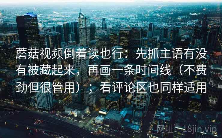 蘑菇视频倒着读也行：先抓主语有没有被藏起来，再画一条时间线（不费劲但很管用）；看评论区也同样适用