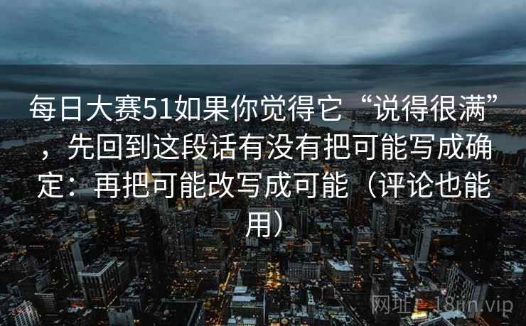 每日大赛51如果你觉得它“说得很满”，先回到这段话有没有把可能写成确定：再把可能改写成可能（评论也能用）