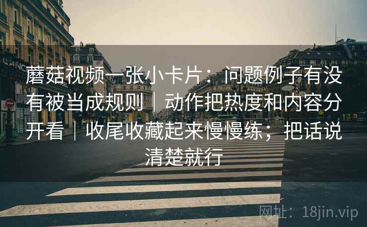 蘑菇视频一张小卡片：问题例子有没有被当成规则｜动作把热度和内容分开看｜收尾收藏起来慢慢练；把话说清楚就行